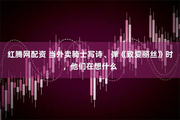 红腾网配资 当外卖骑士写诗、弹《致爱丽丝》时，他们在想什么