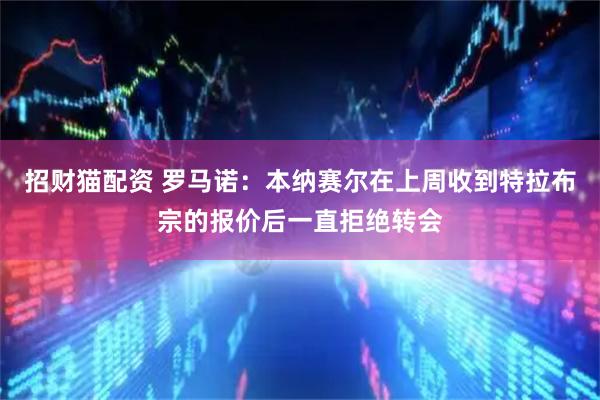 招财猫配资 罗马诺：本纳赛尔在上周收到特拉布宗的报价后一直拒绝转会