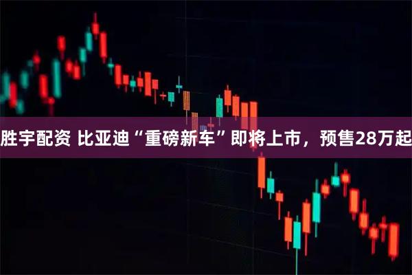 胜宇配资 比亚迪“重磅新车”即将上市，预售28万起