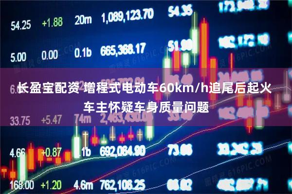 长盈宝配资 增程式电动车60km/h追尾后起火 车主怀疑车身质量问题