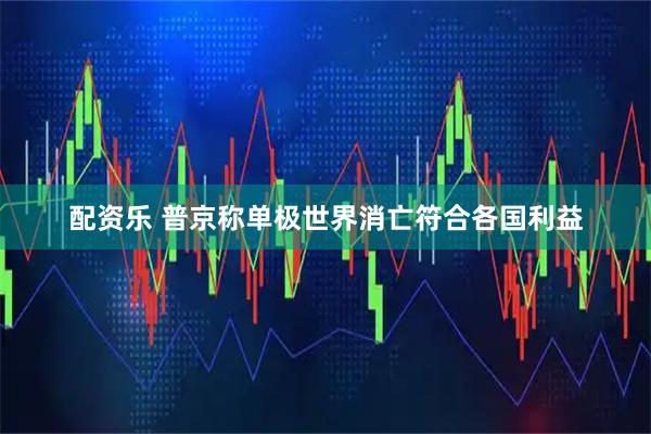 配资乐 普京称单极世界消亡符合各国利益