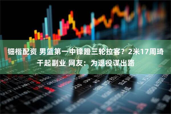 钿楷配资 男篮第一中锋蹬三轮拉客？2米17周琦干起副业 网友：为退役谋出路