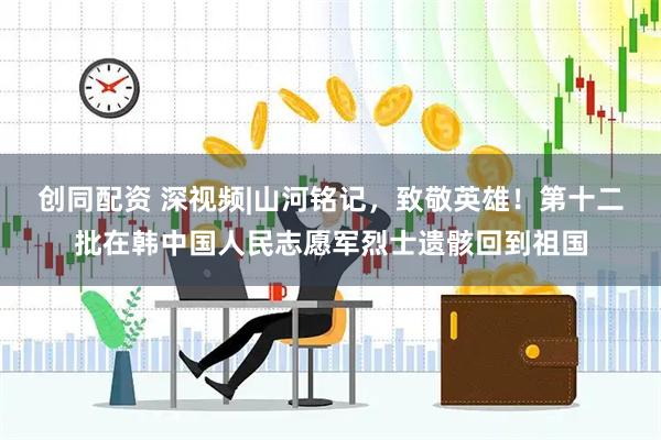 创同配资 深视频|山河铭记，致敬英雄！第十二批在韩中国人民志愿军烈士遗骸回到祖国