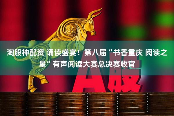 淘股神配资 诵读盛宴！第八届“书香重庆 阅读之星”有声阅读大赛总决赛收官