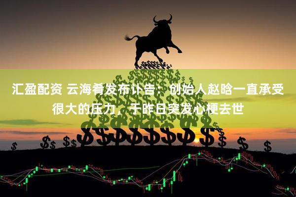 汇盈配资 云海肴发布讣告：创始人赵晗一直承受很大的压力，于昨日突发心梗去世