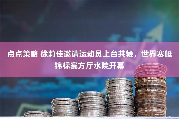 点点策略 徐莉佳邀请运动员上台共舞，世界赛艇锦标赛方厅水院开幕