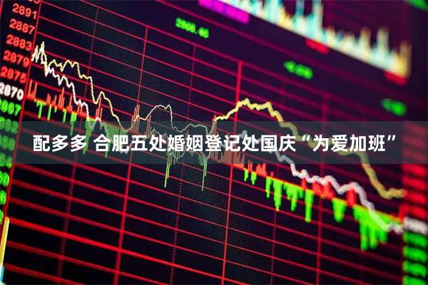 配多多 合肥五处婚姻登记处国庆“为爱加班”