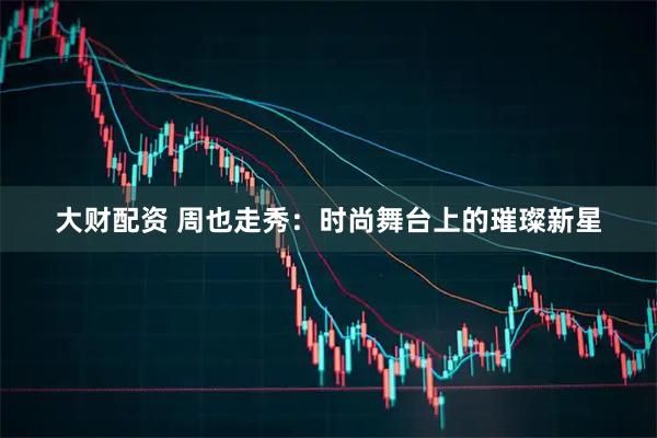 大财配资 周也走秀：时尚舞台上的璀璨新星