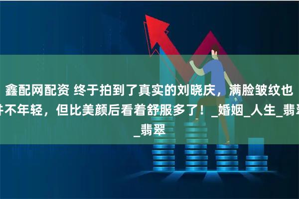鑫配网配资 终于拍到了真实的刘晓庆，满脸皱纹也并不年轻，但比美颜后看着舒服多了！_婚姻_人生_翡翠