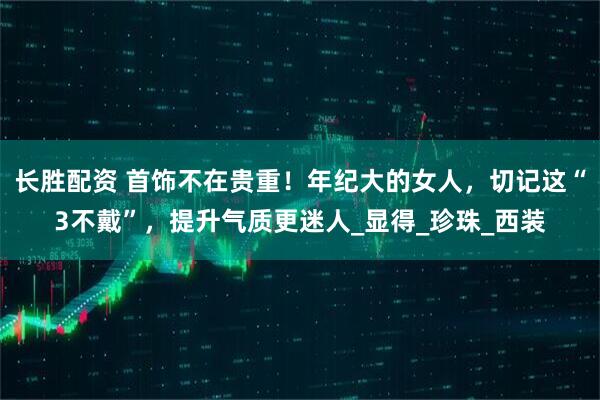 长胜配资 首饰不在贵重！年纪大的女人，切记这“3不戴”，提升气质更迷人_显得_珍珠_西装