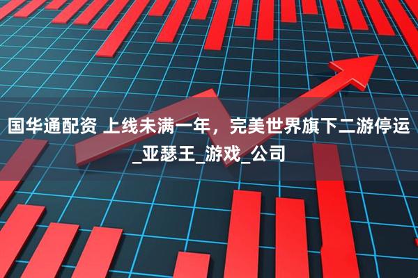 国华通配资 上线未满一年，完美世界旗下二游停运_亚瑟王_游戏_公司