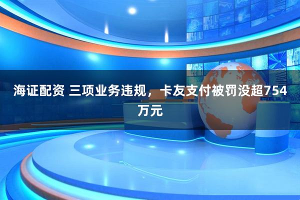 海证配资 三项业务违规，卡友支付被罚没超754万元