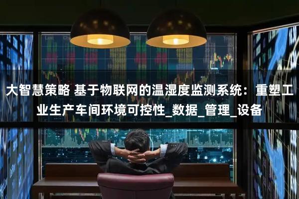 大智慧策略 基于物联网的温湿度监测系统:重塑工业生产车间环境可控性_数据_管理_设备