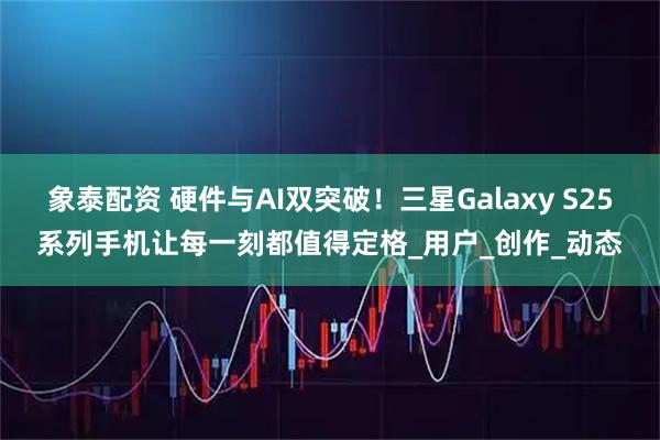 象泰配资 硬件与AI双突破!三星Galaxy S25系列手机让每一刻都值得定格_用户_创作_动态