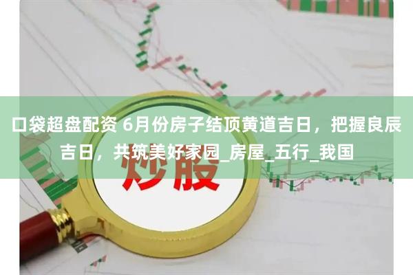 口袋超盘配资 6月份房子结顶黄道吉日，把握良辰吉日，共筑美好家园_房屋_五行_我国