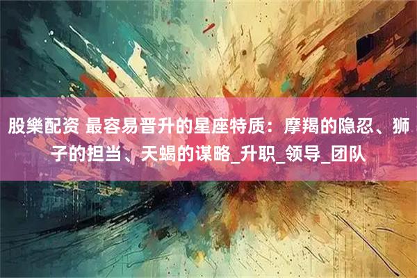 股樂配资 最容易晋升的星座特质:摩羯的隐忍、狮子的担当、天蝎的谋略_升职_领导_团队