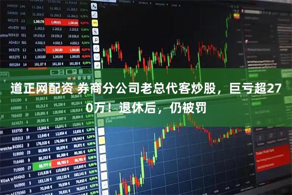 道正网配资 券商分公司老总代客炒股，巨亏超270万！退休后，仍被罚
