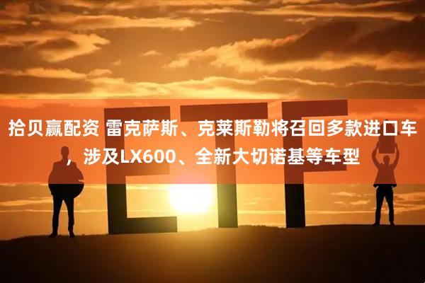 拾贝赢配资 雷克萨斯、克莱斯勒将召回多款进口车，涉及LX600、全新大切诺基等车型