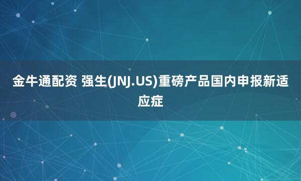 金牛通配资 强生(JNJ.US)重磅产品国内申报新适应症