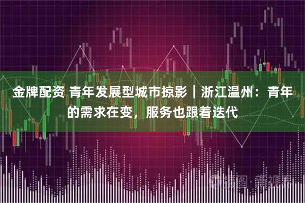 金牌配资 青年发展型城市掠影|浙江温州:青年的需求在变,服务也跟着迭代