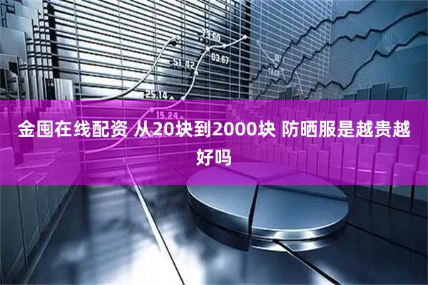 金囤在线配资 从20块到2000块 防晒服是越贵越好吗