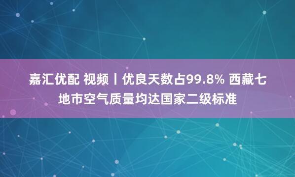 嘉汇优配 视频丨优良天数占99.8% 西藏七地市空气质量均达国家二级标准